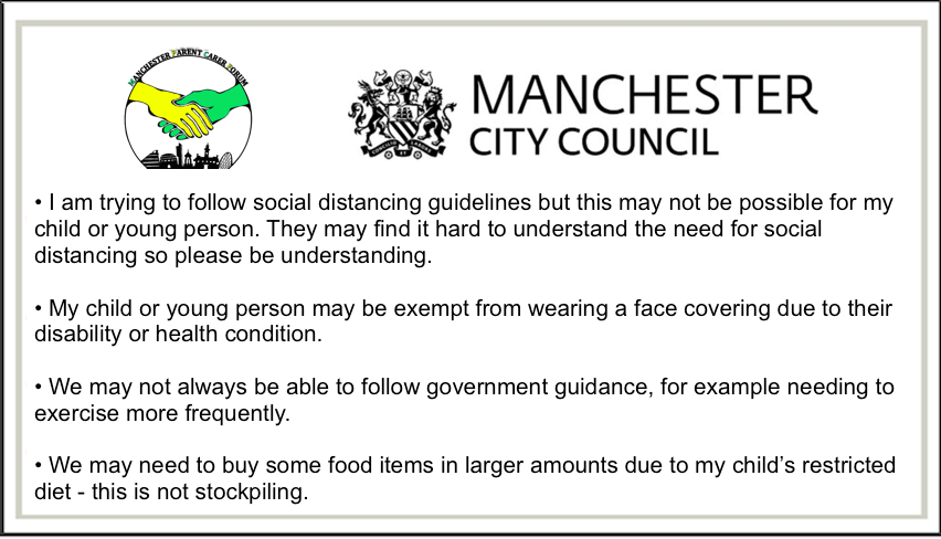 Back of the Manchester Reasonable Adjustments Card for use during the pandemic. It says, "• I am trying to follow social distancing guidelines but this may not be possible for my child or young person. They may find it hard to understand the need for social distancing so please be understanding. • My child or young person may be exempt from wearing a face covering due to their disability or health condition. • We may not always be able to follow government guidance, for example needing to exercise more frequently. • We may need to buy some food items in larger amounts due to my child’s restricted diet - this is not stockpiling."