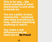 About three quarters of the image shows white text on a yellow background that says, "This is for you... the finest example of what Manchester is and what it stands for. You are a pillar of your community - someone who does everything to help, without expecting anything in return. You make a real difference and we want you to Be Proud." At the bottom of the text is the small bee icon that has been commonly used to represent Manchester. The right hand side (a little over one-fourth of the image) is a grey background that has the Manchester City Council logo at the bottom.